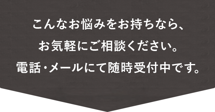 こんなお悩みをお持ちなら、お気軽にご相談ください。 電話・メールにて随時受付中です