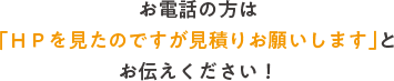 お電話の方は「ＨＰを見たのですが見積りお願いします」とお伝えください！